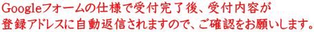 Googleフォームの仕様で受付完了後、受付内容が 登録アドレスに自動返信されますので、ご確認をお願いします。