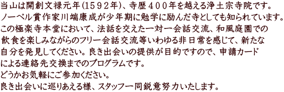 当山は開創文禄元年(１５９２年)、寺歴４００年を越える浄土宗寺院です。 ノーベル賞作家川端康成が少年期に勉学に励んだ寺としても知られています。 この極楽寺本堂において、法話を交えた一対一会話交流、和風庭園での 飲食を楽しみながらのフリー会話交流等いわゆる非日常を感じて、新たな 自分を発見してください。良き出会いの提供が目的ですので、申請カード による連絡先交換までのプログラムです。 どうかお気軽にご参加ください。 良き出会いに巡りあえる様、スタッフ一同鋭意努力いたします。